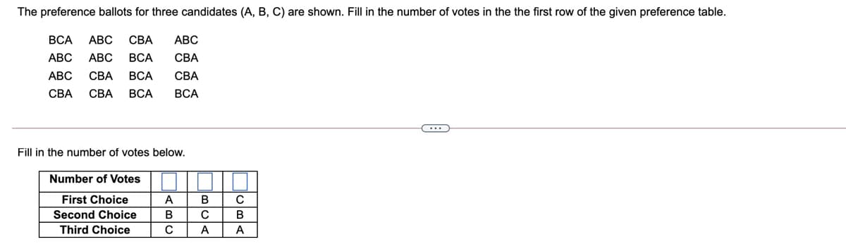 The preference ballots for three candidates (A, B, C) are shown. Fill in the number of votes in the the first row of the given preference table.
ВСА
АВС
СВА
АВС
АВС
АВС
ВСА
СВА
АВС
СВА
ВСА
СВА
СВА
СВА
ВСА
ВСА
Fill in the number of votes below.
Number of Votes
First Choice
A
В
Second Choice
В
Third Choice
A
A
