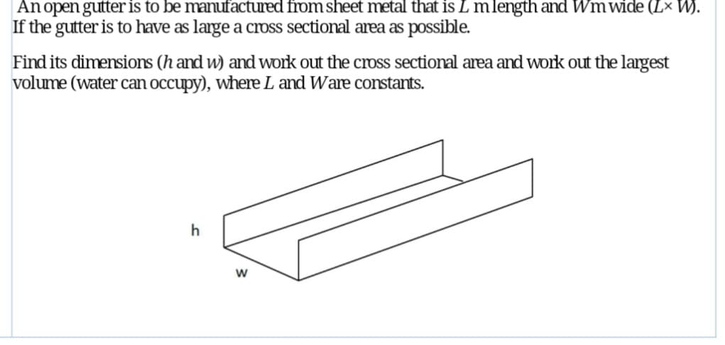 An open gutter is to be manufactured from sheet metal that is L m length and Wm wide (Lx W).
If the gutter is to have as large a cross sectional area as possible.
Find its dimensions (h and w) and work out the cross sectional area and work out the largest
volume (water can occupy), where L and Ware constants.
h
W