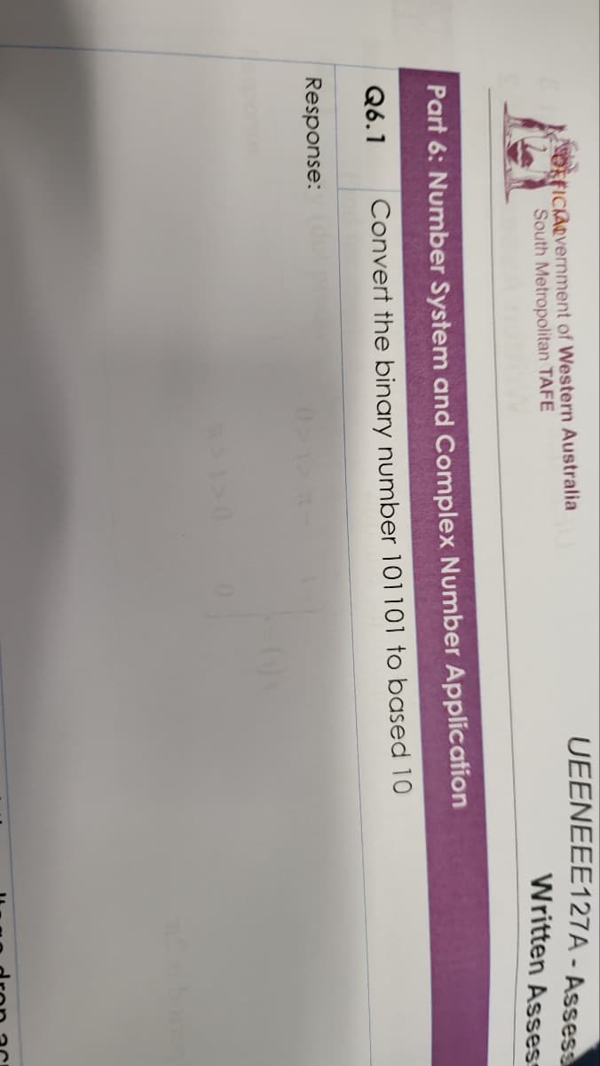 OFFICIAOvernment of Western Australia
South Metropolitan TAFE
Part 6: Number System and Complex Number Application
Q6.1 Convert the binary number 101101 to based 10
Response:
UEENEEE127A-Assess
Written Assess
>1>0