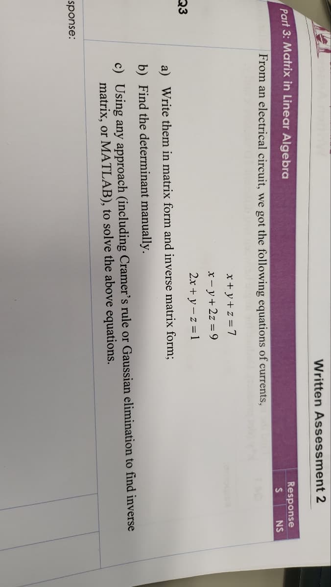 Part 3: Matrix in Linear Algebra
Q3
sponse:
Written Assessment 2
From an electrical circuit, we got the following equations of currents,
x+y+z=7
x-y + 2z = 9
2x + y -z = 1
Response
S
NS
a) Write them in matrix form and inverse matrix form;
b) Find the determinant manually.
c) Using any approach (including Cramer's rule or Gaussian elimination to find inverse
matrix, or MATLAB), to solve the above equations.