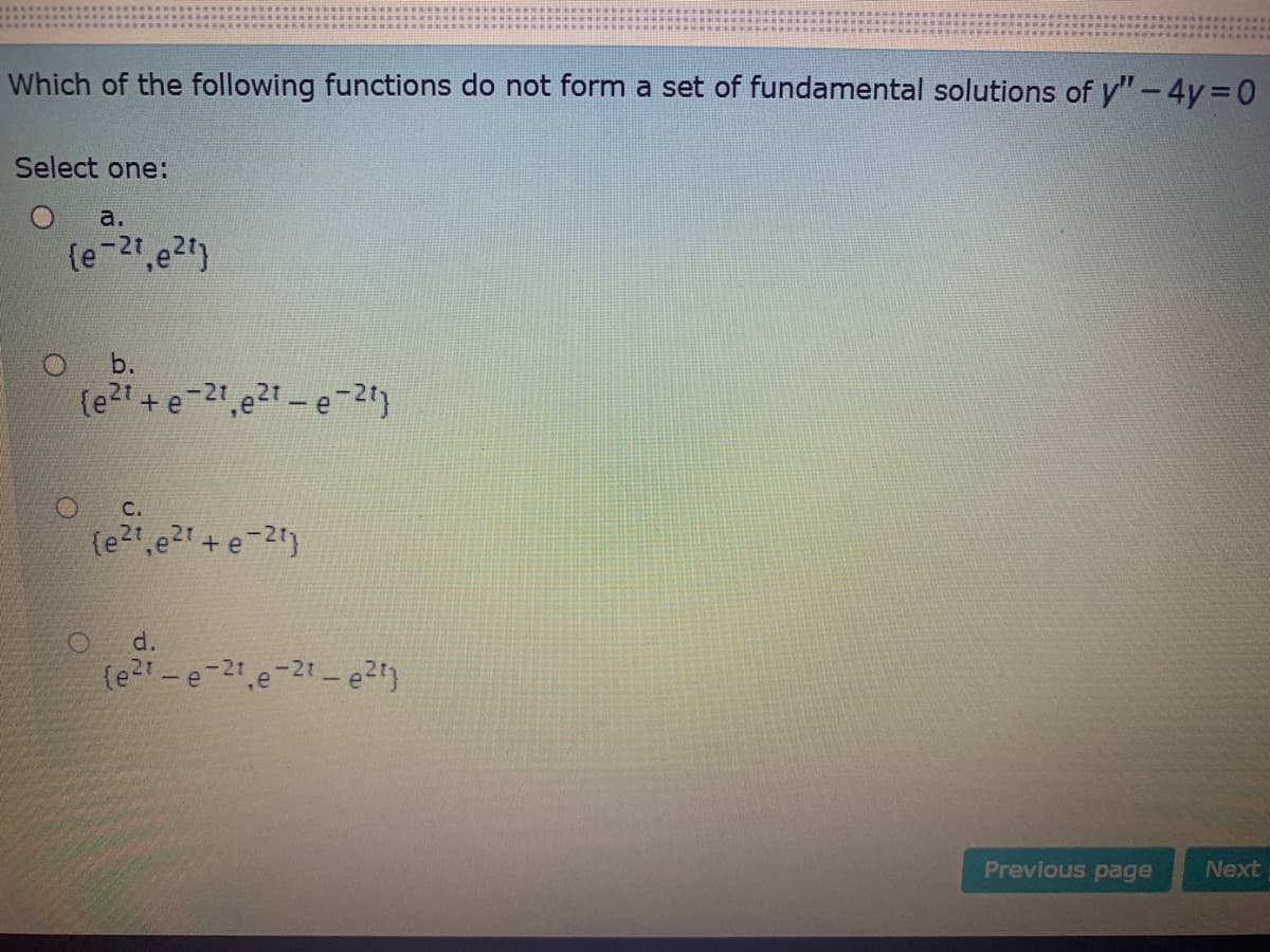 Which of the following functions do not form a set of fundamental solutions of y"-4 3D0
Select one:
a.
(e 21,e2)
b.
(e2t +e-21,e2t-e-2")
C.
d.
(e2t-e-21 e-21-e2)
Previous page
Next
