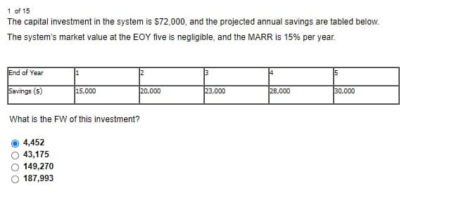 1 of 15
The capital investment in the system is $72,000, and the projected annual savings are tabled below.
The system's market value at the EOY five is negligible, and the MARR is 15% per year.
End of Year
5
Savings ($)
15,000
20,000
23,000
28,000
30,000
What is the FW of this investment?
4,452
43,175
149,270
187,993
