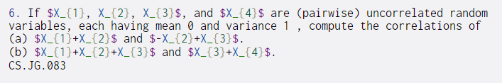 6. If $X_{1}, X_{2}, X_{3}$, and $X_{4}$ are (pairwise) uncorrelated random
variables, each having mean 0 and variance 1, compute the correlations of
(a) $X_{1}+X_{2}$ and $-X_{2}+X_{3}$.
(b) $X_{1}+X_{2}+X_{3}$ and $X_{3}+X_{4}$.
CS. JG. 083
