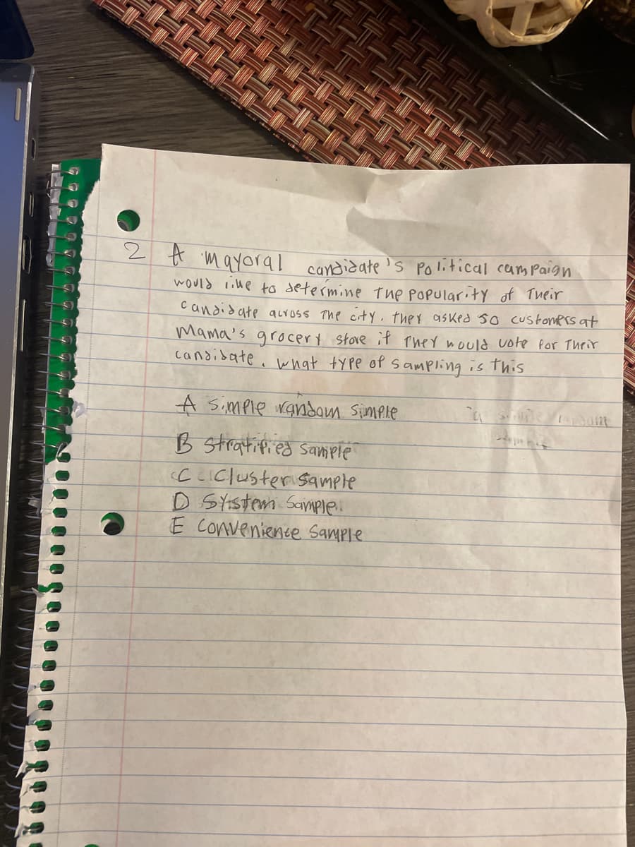 2 A mayoral candidate's political campaign
would like to determine the popularity of Their
candidate across the city, they asked so customers at
Mama's grocery store if they would vote for their
candidate. what type of sampling is this
A Simple random Simple
B stratified Sample
CCluster Sample
D System Sample..
E Conveniente Sample
Ambu