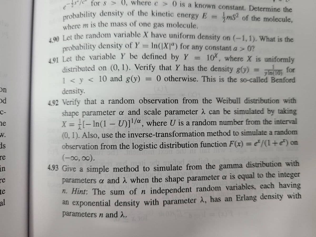 09
On
od
C-
e
W.
is
re
in
re
te
-al
es
for s> 0, where c> 0 is a known constant. Determine the
ms of the molecule,
probability density of the kinetic energy E =
where m is the mass of one gas molecule.
4.90 Let the random variable X have uniform density on (-1,1). What is the
probability density of Y = In(|X") for any constant a > 0?
4.91 Let the variable Y be defined by Y 10%, where X is uniformly
distributed on (0, 1). Verify that Y has the density g(y)
Pindi for
1 < y < 10 and g(y) 0 otherwise. This is the so-called Benford
1
=
y
(10
density.
4.92 Verify that a random observation from the Weibull distribution with
shape parameter a and scale parameter λ can be simulated by taking
X = [-In(1 – U)]¹/a, where U is a random number from the interval
(0, 1). Also, use the inverse-transformation method to simulate a random
observation from the logistic distribution function F(x) = */(1+e) on
(-∞, ∞).
Jhon
list liw
to
4.93 Give a simple method to simulate from the gamma distribution with
parameters a and when the shape parameter a is equal to the integer
n. Hint: The sum of n independent random variables, each having
an exponential density with parameter λ, has an Erlang density with
parameters n and λ.
=