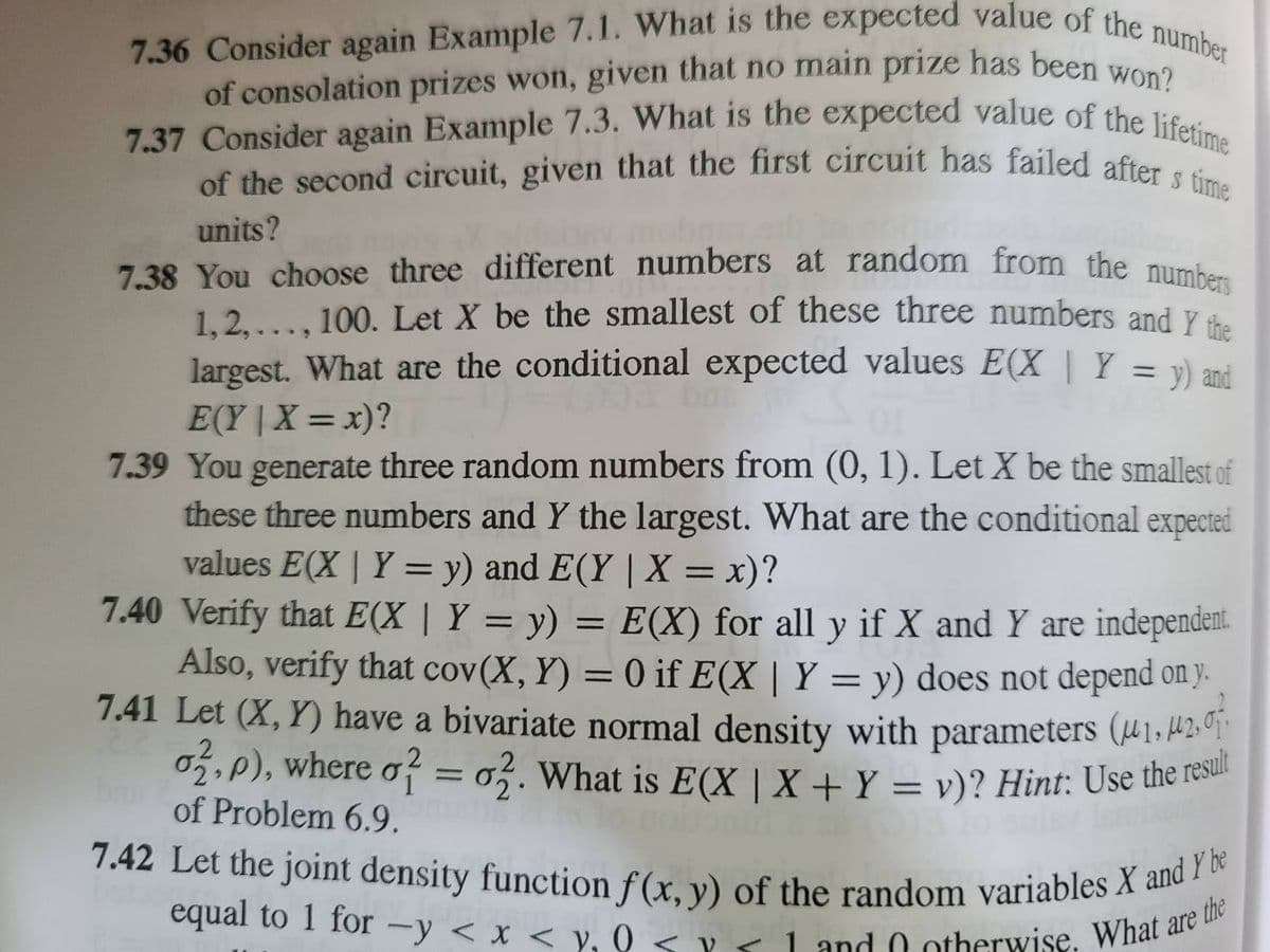 7.36 Consider again Example 7.1. What is the expected value of the number
of consolation prizes won, given that no main prize has been won?
7.37 Consider again Example 7.3. What is the expected value of the lifetime
of the second circuit, given that the first circuit has failed after s time
units?
7.38 You choose three different numbers at random from the number
1,2,..., 100. Let X be the smallest of these three numbers and Y the
largest. What are the conditional expected values E(X | Y = y) and
E(Y|X=x)?
7.39 You generate three random numbers from (0, 1). Let X be the smallest of
these three numbers and Y the largest. What are the conditional expected
values E(X | Y = y) and E(Y | X = x)?
7.40 Verify that E(X | Y = y) = E(X) for all y if X and Y are independent.
Also, verify that cov(X, Y) = 0 if E(X | Y = y) does not depend on y.
7.41 Let (X, Y) have a bivariate normal density with parameters (41, 42,0
o2.p), where o? = 02. What is E(X | X + Y = v)? Hint: Use the result
of Problem 6.9.
7.42 Let the joint density function f(x, y) of the random variables X and Y be
equal to 1 for -y < x < y₂0 < x < 1 and otherwise. What are t
the