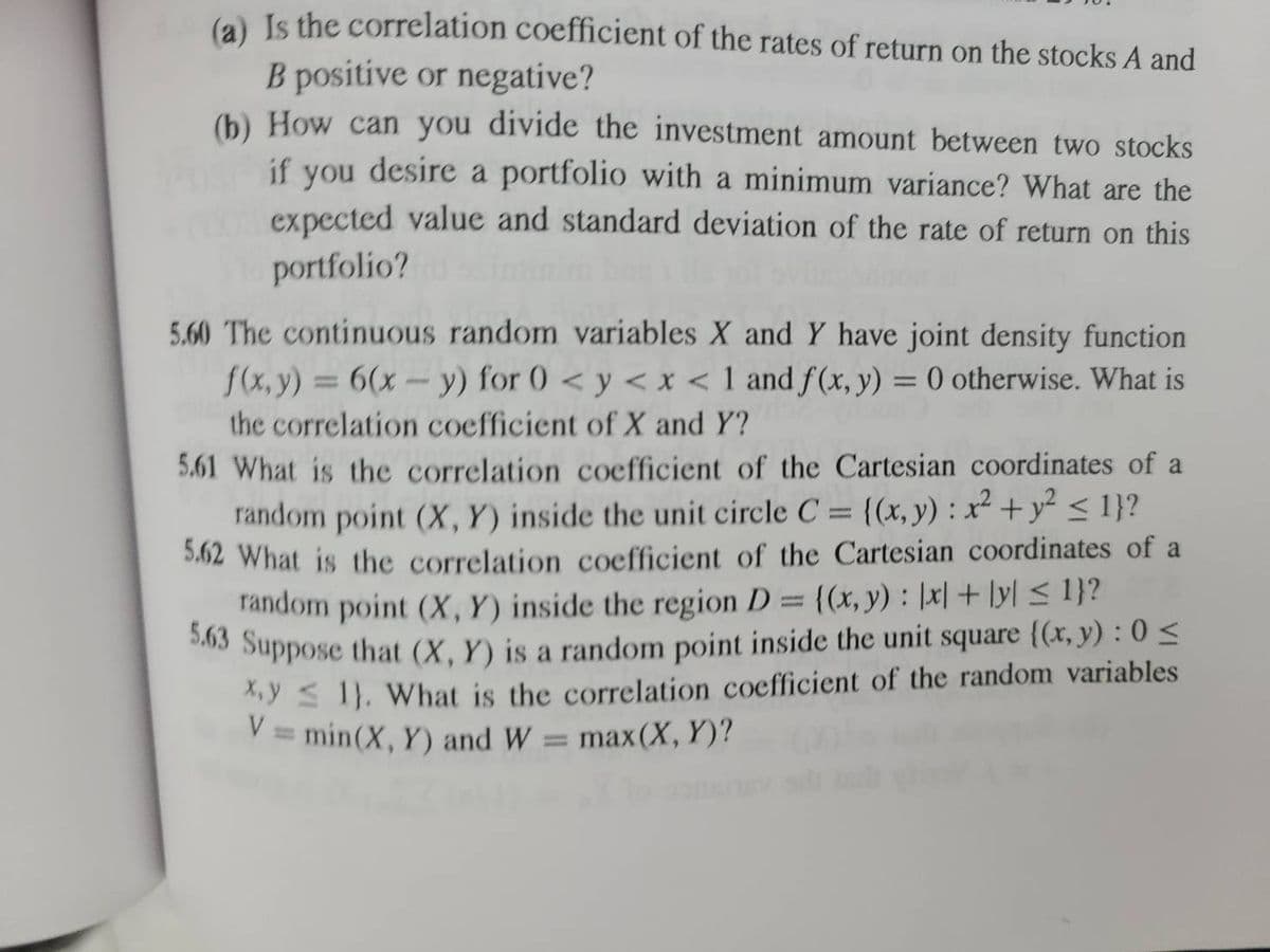 (a) Is the correlation coefficient of the rates of return on the stocks A and
B positive or negative?
(b) How can you divide the investment amount between two stocks
if you desire a portfolio with a minimum variance? What are the
expected value and standard deviation of the rate of return on this
portfolio?
5.60 The continuous random variables X and Y have joint density function
f(x,y) = 6(x - y) for 0 < y <x< 1 and f(x, y) = 0 otherwise. What is
the correlation coefficient of X and Y?
5.61 What is the correlation coefficient of the Cartesian coordinates of a
random point (X, Y) inside the unit circle C = {(x, y): x² + y² ≤ 1}?
5.62 What is the correlation coefficient of the Cartesian coordinates of a
random point (X, Y) inside the region D = {(x, y): [x] + [y] ≤ 1}?
5.63 Suppose that (X, Y) is a random point inside the unit square {(x, y): 0 ≤
x,y ≤ 1). What is the correlation coefficient of the random variables
V = min (X, Y) and W = max(X, Y)?
1