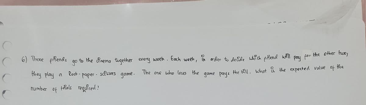 c
C 6) Three friends
they play a
number
of
to the &nema together every week. Each week, in order to decide which friend will
go
Rock-paper- scissors game.
trials required?
for
the other two,
pay
The one who loses the game pays the bill. What is the expected value
of
the