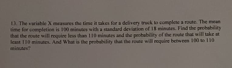 13. The variable X measures the time it takes for a delivery truck to complete a route. The mean
time for completion is 100 minutes with a standard deviation of 18 minutes. Find the probability
that the route will require less than 110 minutes and the probability of the route that will take at
least 110 minutes. And What is the probability that the route will require between 100 to 110
minutes?
