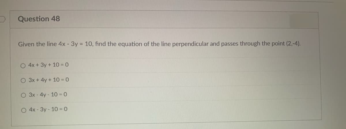 Question 48
Given the line 4x - 3y = 10, find the equation of the line perpendicular and passes through the point (2,-4).
O 4x + 3y + 10 = 0
O 3x + 4y + 10 0
O 3x- 4y- 10 = 0
O 4x - 3y- 10 = 0
