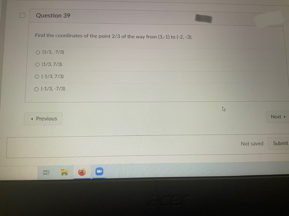 Question 39
Find the coordinates of the point 2/3 of the way from (3,-1) to (-2, -3).
O (1/3,-7/3)
O (1/3, 7/3)
O (-1/3, 7/3)
O (-1/3, -7/3)
Next
« Previous
Not saved
Submit
ece
