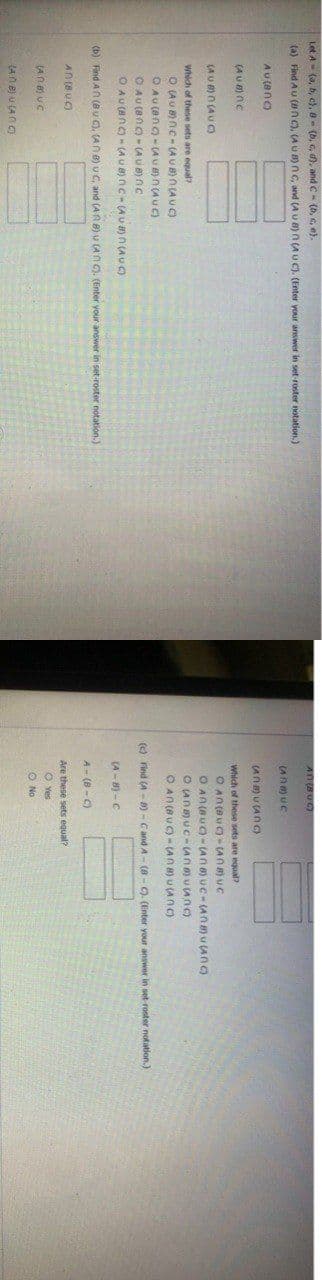 Let A- (a, b, c), 8 - (b, c, d), and C- (b, , e).
A018VO
(a) Find Au (nc), (AU B) nC, and (A u 8)n (AUC). (Enter your answer in set-roster notation.)
(Ana) uc
AU (ano
(AN U (ANc)
(AUB) nc
Which of these sets are equal?
(AU)n (AU )
O An (AUC)- (An a)uC-(Anau (AnO
O AnUC- (An)u (AnC)
O AN (AUC) - (ANa) u (AnC)
Which of these sets are equal?
O LAU8) ne-(AU B) N (A U C)
O AU (ang-(AU ) n(AUC)
O AU (8n)- (AUB) nc
O AU (anc) - (AU B) nC- (A u a) n (A U C)
(c) Find (A- 8)-Cand A- (8- C). (Enter your answer in set roster notation.)
(A- 8) -C
(b) Find AN (8u C), (AN 8) u C, and (AA ) v (AN C). (Enter your answer in set-roster notation.)
A - (8 - C)
AN(8UC)
Are these sets equal?
O Yes
O No
(AN e) u (AN g
