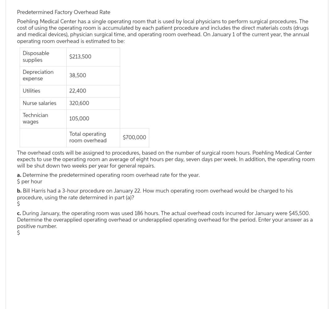 Predetermined Factory Overhead Rate
Poehling Medical Center has a single operating room that is used by local physicians to perform surgical procedures. The
cost of using the operating room is accumulated by each patient procedure and includes the direct materials costs (drugs
and medical devices), physician surgical time, and operating room overhead. On January 1 of the current year, the annual
operating room overhead is estimated to be:
Disposable
supplies
Depreciation
expense
Utilities
Nurse salaries
Technician
wages
$213,500
38,500
22,400
320,600
105,000
Total operating
room overhead
$700,000
The overhead costs will be assigned to procedures, based on the number of surgical room hours. Poehling Medical Center
expects to use the operating room an average of eight hours per day, seven days per week. In addition, the operating room
will be shut down two weeks per year for general repairs.
a. Determine the predetermined operating room overhead rate for the year.
$ per hour
b. Bill Harris had a 3-hour procedure on January 22. How much operating room overhead would be charged to his
procedure, using the rate determined in part (a)?
$
c. During January, the operating room was used 186 hours. The actual overhead costs incurred for January were $45,500.
Determine the overapplied operating overhead or underapplied operating overhead for the period. Enter your answer as a
positive number.
$