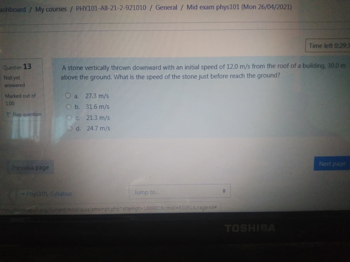 ashboard/ My courses / PHY101-All-21-2-921010/ General / Mid exam phys101 (Mon 26/04/2021)
Time left 0:29:3
A stone vertically thrown downward with an initial speed of 12.0 m/s from the roof of a building, 30.0 m
above the ground. What is the speed of the stone just before reach the ground?
Question 13
Not yet
answered
Marked out of
O a.
27.3 m/s
1.00
O b. 31.6 m/s
Flag question
O c. 21.3 m/s
O d. 24.7 m/s
Next page
Previous page
Phys101-Syllabus
Jump to..
Meamejust.og/current/mod/quiz/attempt phptattempt=1889808 cmid%3630616page%=D9%3
TOSHIBA
