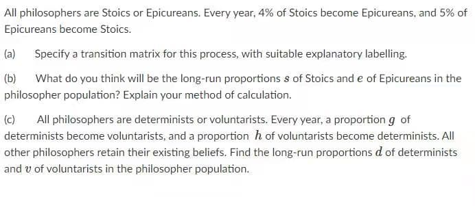 All philosophers are Stoics or Epicureans. Every year, 4% of Stoics become Epicureans, and 5% of
Epicureans become Stoics.
(a)
Specify a transition matrix for this process, with suitable explanatory labelling.
(b)
What do you think will be the long-run proportions s of Stoics and e of Epicureans in the
philosopher population? Explain your method of calculation.
(c)
All philosophers are determinists or voluntarists. Every year, a proportion g of
determinists become voluntarists, and a proportion h of voluntarists become determinists. All
other philosophers retain their existing beliefs. Find the long-run proportions d of determinists
and v of voluntarists in the philosopher population.
