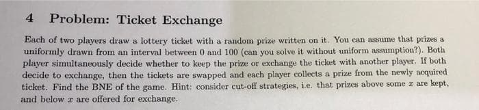 4
Problem: Ticket Exchange
Each of two players draw a lottery ticket with a random prize written on it. You can assume that prizes a
uniformly drawn from an interval between 0 and 100 (can you solve it without uniform assumption?). Both
player simultaneously decide whether to keep the prize or exchange the ticket with another player. If both
decide to exchange, then the tickets are swapped and each player collects a prize from the newly acquired
ticket. Find the BNE of the game. Hint: consider cut-off strategies, i.e. that prizes above some x are kept,
and below z are offered for exchange.
