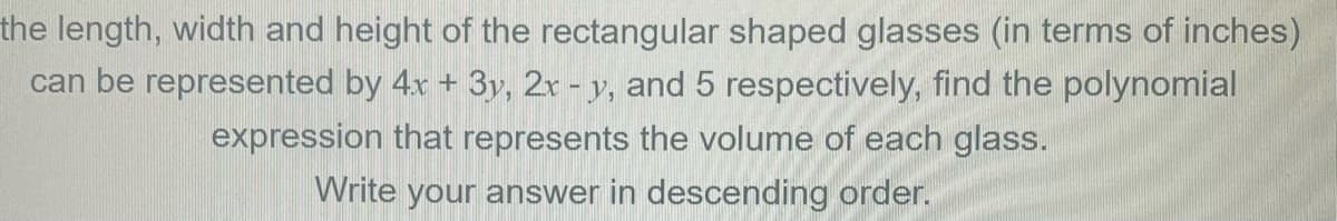 the length, width and height of the rectangular shaped glasses (in terms of inches)
can be represented by 4x + 3y, 2r - y, and 5 respectively, find the polynomial
expression that represents the volume of each glass.
Write your answer in descending order.
