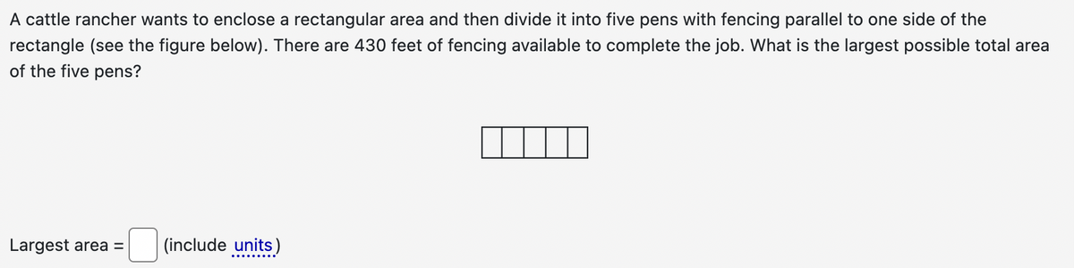 A cattle rancher wants to enclose a rectangular area and then divide it into five pens with fencing parallel to one side of the
rectangle (see the figure below). There are 430 feet of fencing available to complete the job. What is the largest possible total area
of the five pens?
Largest area =
(include units)