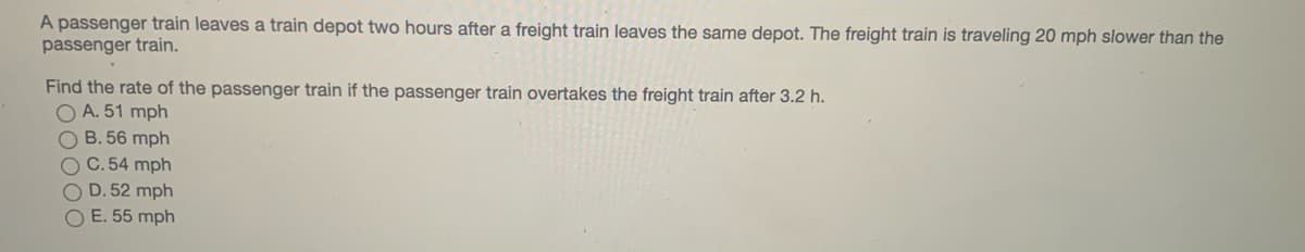 A passenger train leaves a train depot two hours after a freight train leaves the same depot. The freight train is traveling 20 mph slower than the
passenger train.
Find the rate of the passenger train if the passenger train overtakes the freight train after 3.2 h.
O A. 51 mph
O B. 56 mph
C.54 mph
O D. 52 mph
O E. 55 mph
