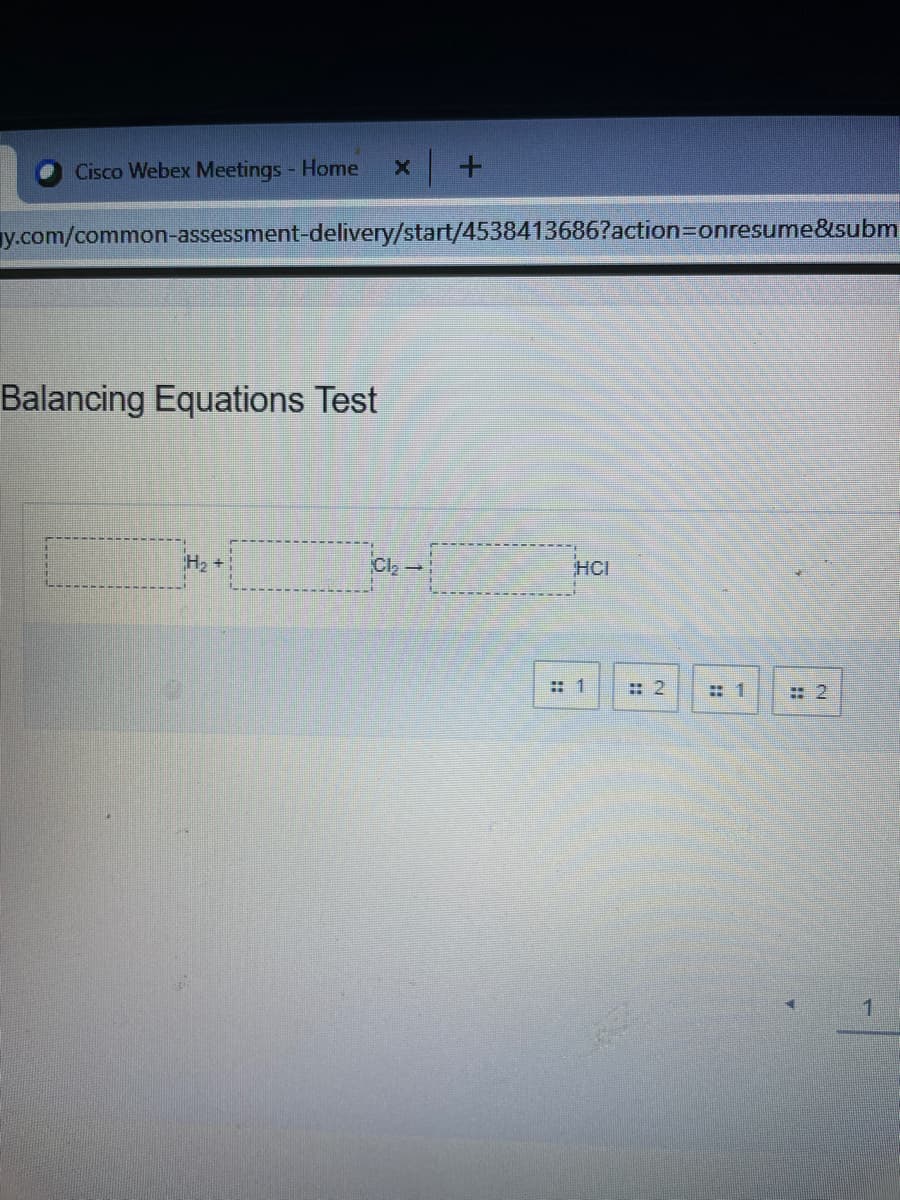 Cisco Webex Meetings - Home
y.com/common-assessment-delivery/start/4538413686?action=Donresume&subm
Balancing Equations Test
H2 +
Cl,-
HCI
: 1
: 2
: 2
