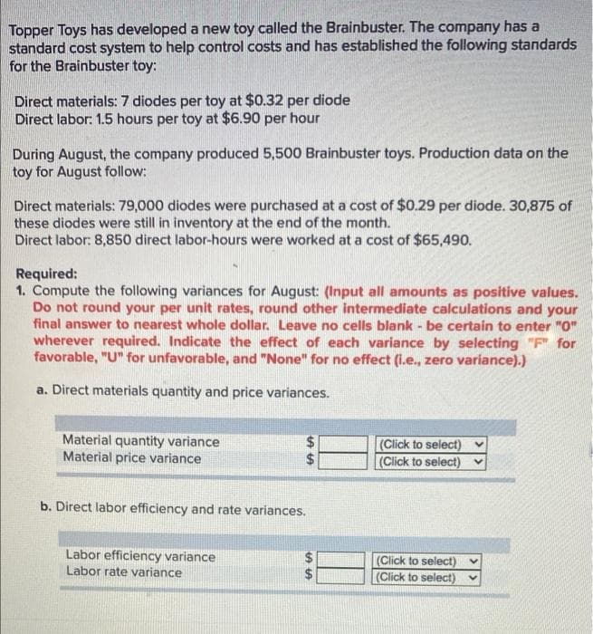 Topper Toys has developed a new toy called the Brainbuster. The company has a
standard cost system to help control costs and has established the following standards
for the Brainbuster toy:
Direct materials:7 diodes per toy at $0.32 per diode
Direct labor: 1.5 hours per toy at $6.90 per hour
During August, the company produced 5,500 Brainbuster toys. Production data on the
toy for August follow:
Direct materials: 79,000 diodes were purchased at a cost of $0.29 per diode. 30,875 of
these diodes were still in inventory at the end of the month.
Direct labor: 8,850 direct labor-hours were worked at a cost of $65,490.
Required:
1. Compute the following variances for August: (Input all amounts as positive values.
Do not round your per unit rates, round other intermediate calculations and your
final answer to nearest whole dollar. Leave no cells blank - be certain to enter "O"
wherever required. Indicate the effect of each variance by selecting "F" for
favorable, "U" for unfavorable, and "None" for no effect (I.e., zero variance).)
a. Direct materials quantity and price variances.
Material quantity variance
Material price variance
(Click to select)
(Click to select) v
b. Direct labor efficiency and rate variances.
Labor efficiency variance
Labor rate variance
(Click to select)
(Click to select) v
%%24
