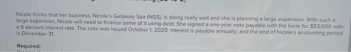 Nicole thinks that her business, Nicole's Getaway Spa (NGS), is doing really well and she is planning a large expansion. With such a
large expansion, Nicole will need to finance some of it using debt. She signed a one-year note payable with the bank for $53,000 with
a6 percent interest rate. The note was issued October 1, 2020; Interest is payable annually, and the end of Nicole's accounting period
is December 31.
Required:
