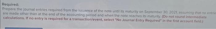 Required:
Prepare the Journal entries required from the issuance of the note until its maturity on September 30, 2021, assuming that no entrie
are made other than at the end of the accounting period and when the note reaches its maturity. (Do not round intermediate
calculations. If no entry is required for a transaction/event, select "No Journal Entry Required" in the first account field.)
