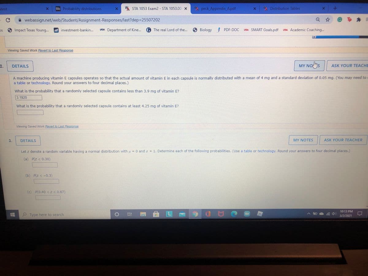 ntent
Bb Probability distributions
W STA 1053 Exam2 STA 1053.00 X
A peck Appendix_A.pdf
A Distribution Tables
webassign.net/web/Student/Assignment-Responses/last?dep3D25507202
Q * @ T *
Impact Texas Young...
investment-bankin...
UTSA Department of Kine...
The real Lord of the...
O Biology
7 PDF-DOC
UISIA SMART Goals.pdf
UISA Academic Coaching...
Viewing Saved Work Revert to Last Response
MY NOmS
Nas
2.
DETAILS
ASK YOUR TEACHE
A machine producing vitamin E capsules operates so that the actual amount of vitamin E in each capsule is normally distributed with a mean of 4 mg and a standard deviation of 0.05 mg. (You may need to
a table or technology. Round your answers to four decimal places.)
What is the probability that a randomly selected capsule contains less than 3.9 mg of vitamin E?
3.1920
What is the probability that a randomly selected capsule contains at least 4.25 mg of vitamin E?
Viewing Saved Work Revert to Last Response
3.
DETAILS
MY NOTES
ASK YOUR TEACHER
Let z denote a random variable having a normal distribution with u
O and o = 1. Determine each of the following probabilities. (Use a table or technology. Round your answers to four decimal places.)
(a) P(z < 0.30)
(b) P(z < -0.3)
(c) P(0.40 < z< 0.87)
10:13 PM
Type here to search
0日
3/2/2021
