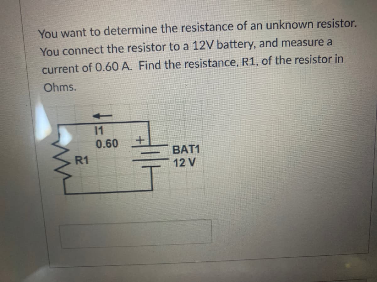 You want to determine the resistance of an unknown resistor.
You connect the resistor to a 12V battery, and measure a
current of 0.60 A. Find the resistance, R1, of the resistor in
Ohms.
11
0.60
BAT1
12 V
R1
