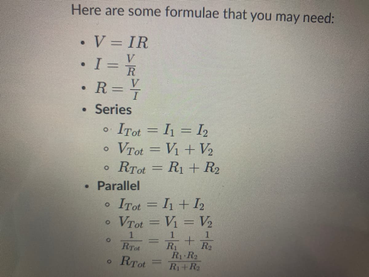 Here are some formulae that you may need:
V = IR
V
I = R
R
V.
• Series
ITot = I1 = I2
Vrot = V1 + V2
2
RTot = R1 + R2
• Parallel
• ITot = I1+ I2
VTot = Vi = V2
R2
R1
R1 R2
Ri+R2
RTot
RTot
