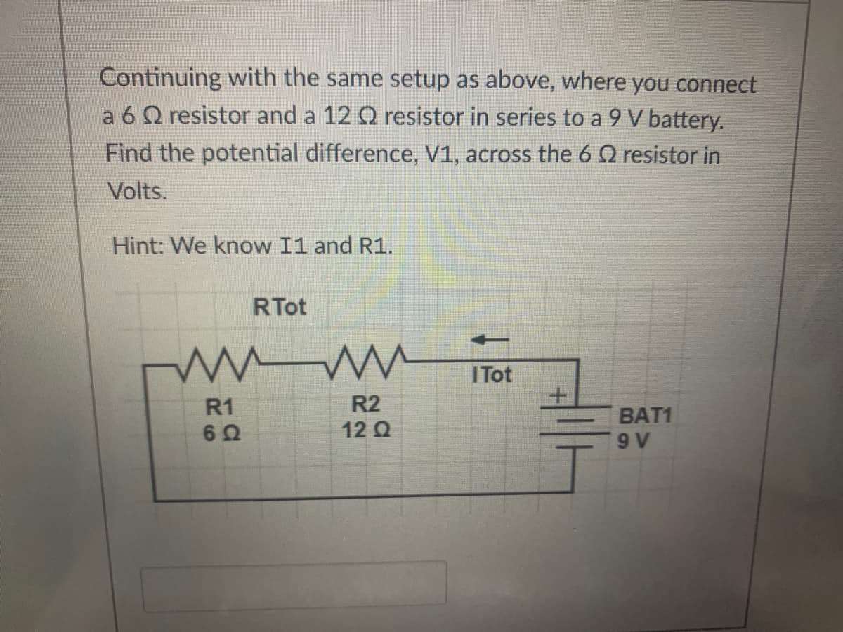 Continuing with the same setup as above, where you connect
a 6 Q resistor and a 12 Q resistor in series to a 9 V battery.
Find the potential difference, V1, across the 6 Q resistor in
Volts.
Hint: We know I1 and R1.
RTot
ITot
R1
R2
BAT1
12 Q
9 V
