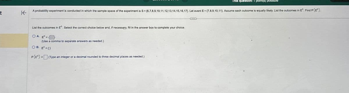 t
不
This question: 1 point(s) poss
A probability experiment is conducted in which the sample space of the experiment is S = (6,7,8,9,10,11,12,13,14,15,16,17). Let event E = (7,8,9,10,11). Assume each outcome is equally likely. List the outcomes in E°. Find P (E°).
List the outcomes in E. Select the correct choice below and, if necessary, fill in the answer box to complete your choice.
OA E=
(Use a comma to separate answers as needed.)
OB. E={}
P(E) (Type an integer or a decimal rounded to three decimal places as needed.)