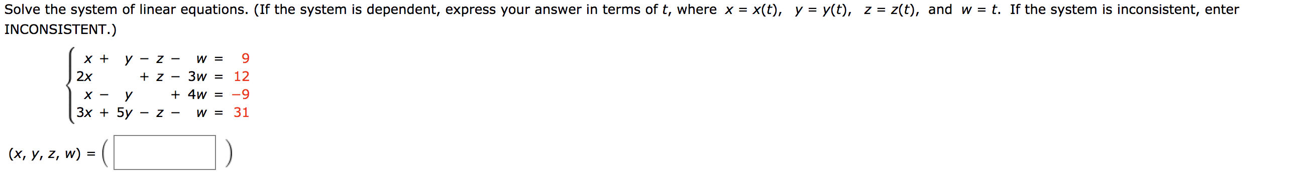 Solve the system of linear equations. (If the system is dependent, express your answer in terms of t, where x = x(t), y = y(t), z = z(t), and w = t. If the system is inconsistent, enter
INCONSISTENT.)
W =
х+
У — Z —
2x
Зw
12
+ z
4w -9
х —
У
Зх + 5y
W =31
- Z -
(x, y, z, w) = (
