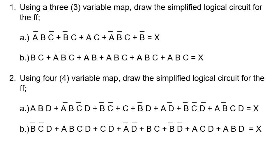 1. Using a three (3) variable map, draw the simplified logical circuit for
the ff;
а.) А ВС + ВС +АС+AВС + B %3D Х
b.)В С + AВО +АВ+ АВС +АВС+АВС %3DХ
2. Using four (4) variable map, draw the simplified logical circuit for the
ff;
a.)A BD + A BCD+BC + C + BD + AD + BCD+ ABCD = X
b.)B CD + A BCD +CD + AD + BC + B D + ACD + A BD = X
