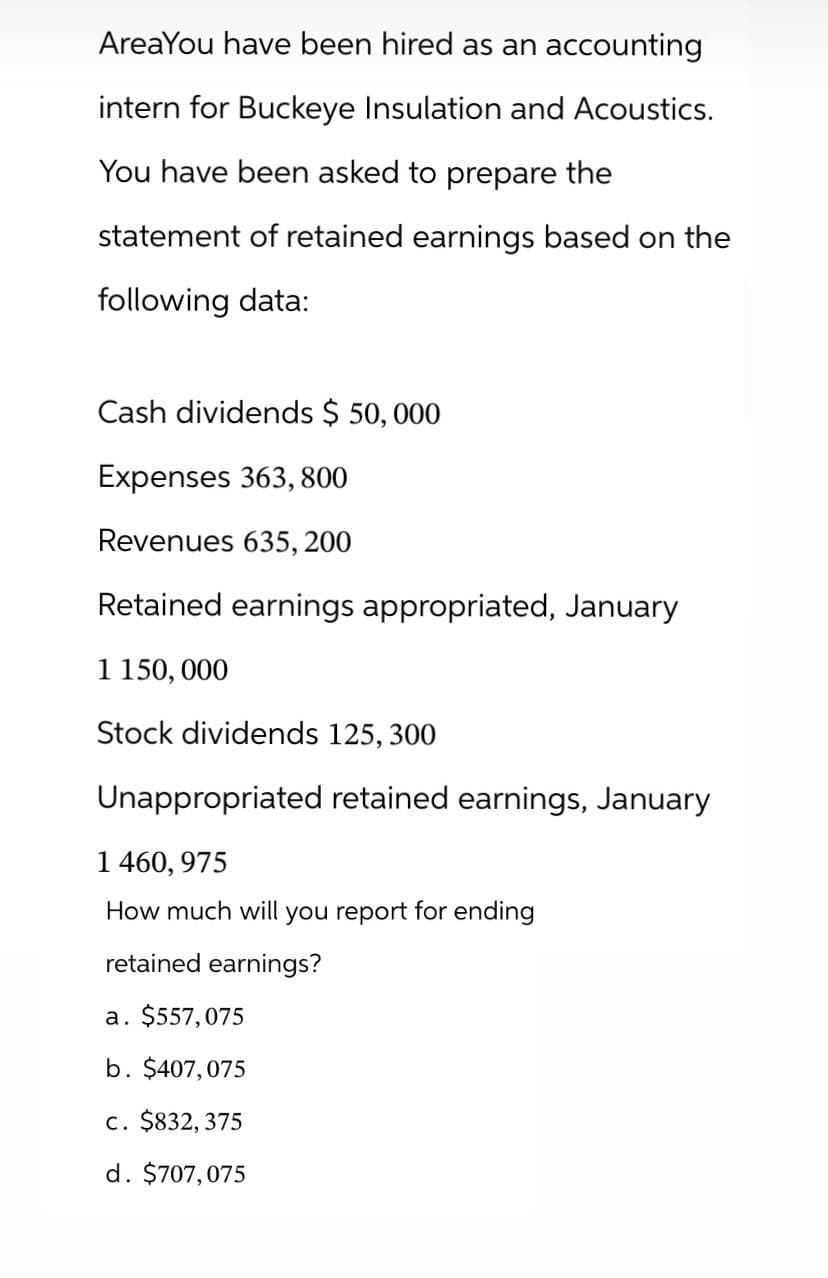 AreaYou have been hired as an accounting
intern for Buckeye Insulation and Acoustics.
You have been asked to prepare the
statement of retained earnings based on the
following data:
Cash dividends $ 50,000
Expenses 363,800
Revenues 635, 200
Retained earnings appropriated, January
1 150,000
Stock dividends 125, 300
Unappropriated retained earnings, January
1 460, 975
How much will you report for ending
retained earnings?
a. $557,075
b. $407,075
c. $832,375
d. $707,075