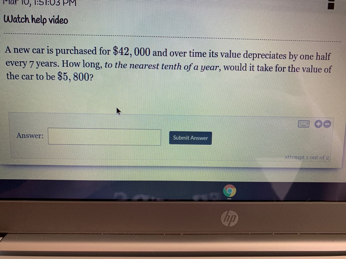 10, 1:5T:03 PM
Watch help video
A new car is purchased for $42, 000 and over time its value depreciates by one half
every 7 years. How long, to the nearest tenth of a year, would it take for the value of
the car to be $5, 800?
Answer:
Submit Answer
attempt i out of 2
hp
