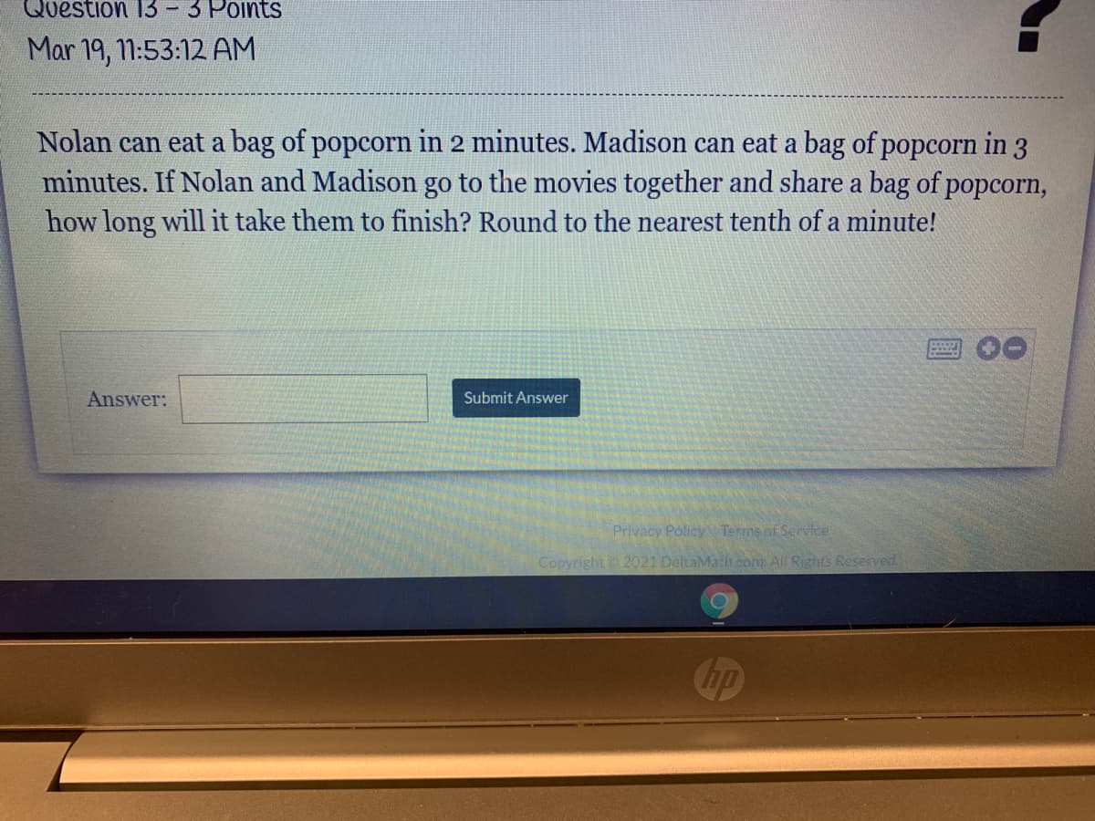 Question 13
3 Points
Mar 19, 1:53:12 AM
Nolan can eat a bag of popcorn in 2 minutes. Madison can eat a bag of popcorn in 3
minutes. If Nolan and Madison go to the movies together and share a bag of popcorn,
how long will it take them to finish? Round to the nearest tenth of a minute!
Answer:
Submit Answer
Privacy Policy Terms of Service
Copyright 2021 DeltaMachcom All Rights Reserved.
