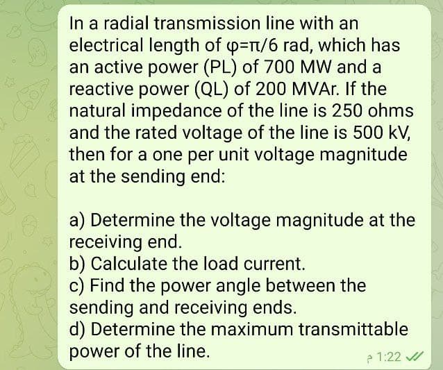 *
In a radial transmission line with an
electrical length of ч=π/6 rad, which has
an active power (PL) of 700 MW and a
reactive power (QL) of 200 MVAr. If the
natural impedance of the line is 250 ohms
and the rated voltage of the line is 500 kV,
then for a one per unit voltage magnitude
at the sending end:
a) Determine the voltage magnitude at the
receiving end.
b) Calculate the load current.
c) Find the power angle between the
sending and receiving ends.
d) Determine the maximum transmittable
power of the line.
1:22 م