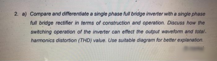 2. a) Compare and differentiate a single phase full bridge inverter with a single phase
full bridge rectifier in terms of construction and operation. Discuss how the
switching operation of the inverter can effect the output waveform and total.
harmonics distortion (THD) value.. Use suitable diagram for better explanation.
