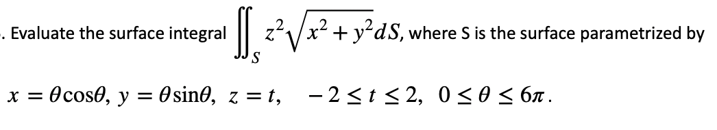 -. Evaluate the surface integral
z'/x2 + y?dS, where S is the surface parametrized by
Ocoso, y = 0sin0, z = t, – 2<t < 2, 0<0 < 6x .
X =
