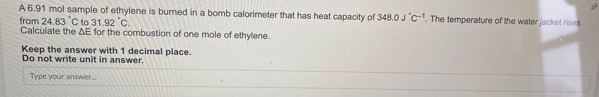 A 6.91 mol sample of ethylene is burned in a bomb calorimeter that has heat capacity of 348.0 J C-1. The temperature of the water jacket rises
from 24.83 °C to 31.92 °C.
Calculate the AE for the combustion of one mole of ethylene.
Keep the answer with 1 decimal place.
Do not write unit in answer.
Type your answer...
