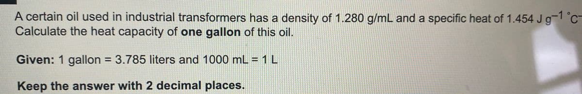 A certain oil used in industrial transformers has a density of 1.280 g/mL and a specific heat of 1.454 Jg-1 °C
Calculate the heat capacity of one gallon of this oil.
Given: 1 gallon = 3.785 liters and 1000 mL = 1 L
%3D
Keep the answer with 2 decimal places.
