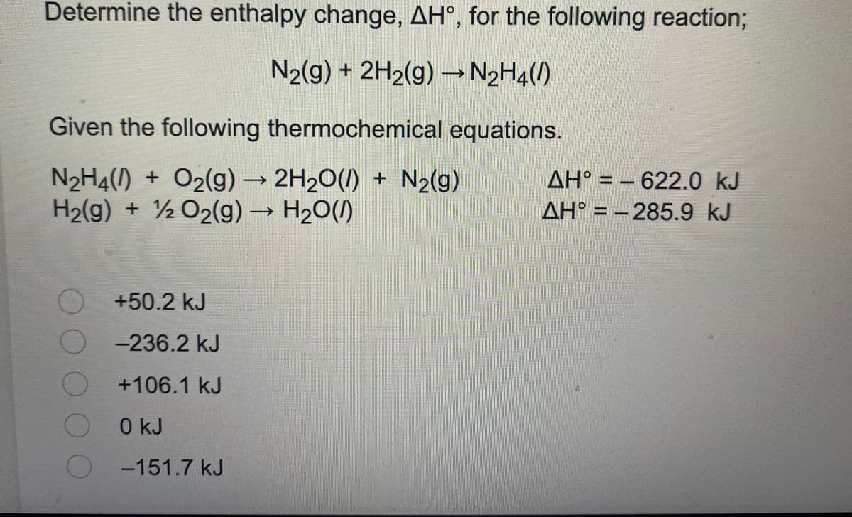 Determine the enthalpy change, AH°, for the following reaction%3B
N2(g) + 2H2(g) N2H4()
Given the following thermochemical equations.
2H2O(1) + N2(g)
N2H4() + O2(g) →
H2(g) + ½ O2(g) → H20()
ΔΗ?
AH° = -285.9 kJ
->
AH° = - 622.0 kJ
%3D
+50.2 kJ
-236.2 kJ
+106.1kJ
0 kJ
-151.7 kJ
OO OOO
