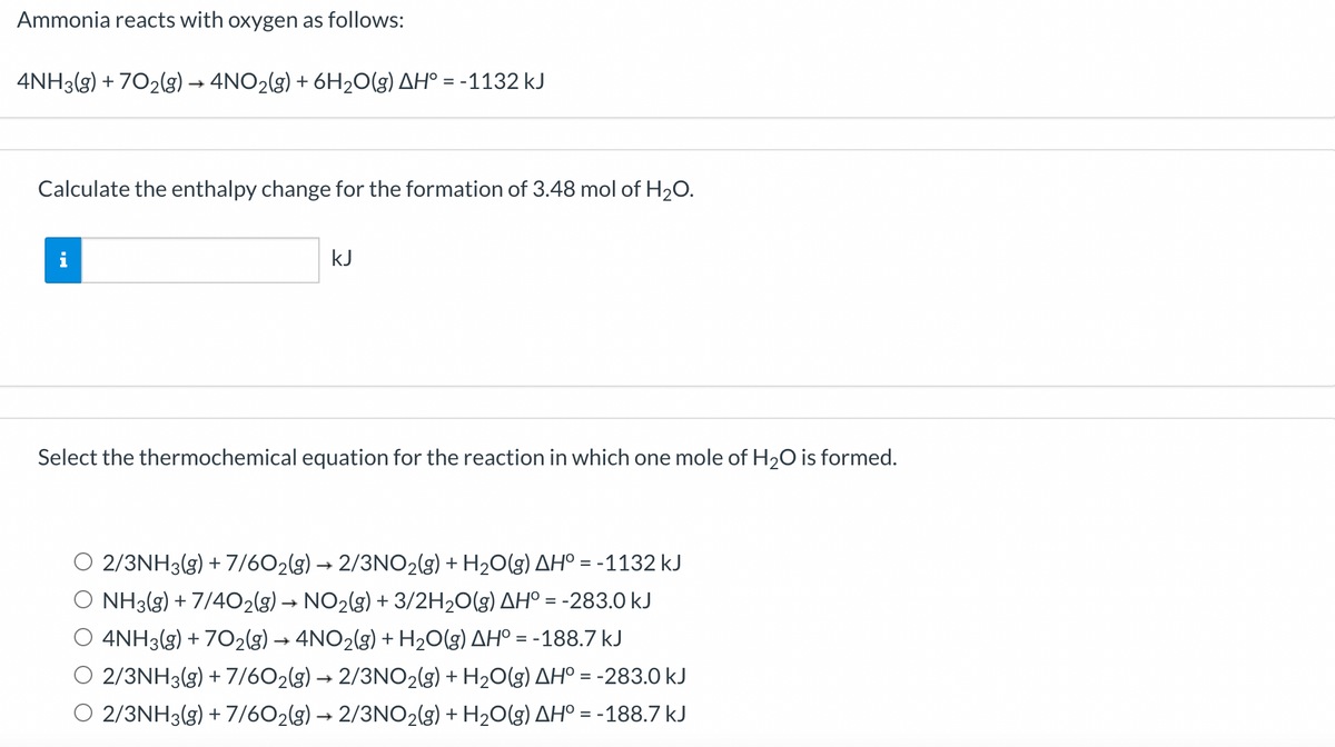 Ammonia reacts with oxygen as follows:
4NH3(g) + 702(g) → 4NO2(g) + 6H2O(g) AH° = -1132 kJ
Calculate the enthalpy change for the formation of 3.48 mol of H2O.
kJ
Select the thermochemical equation for the reaction in which one mole of H20 is formed.
2/3NH3(g) + 7/602(g) → 2/3NO2(3g) + H20(g) AHº = -1132 kJ
O NH3(g) + 7/4O2(g) → NO2(g) + 3/2H20(g) AH° = -283.0 kJ
4NH3(g) + 702(g) → 4NO2(g) + H20(g) AH° = -188.7 kJ
O 2/3NH3(g) + 7/602(g) → 2/3NO2(g) + H2O(g) AHº = -283.0 kJ
2/3NH3(g) + 7/602(g) → 2/3NO2(g) + H2O(g) AH° = -188.7 kJ
