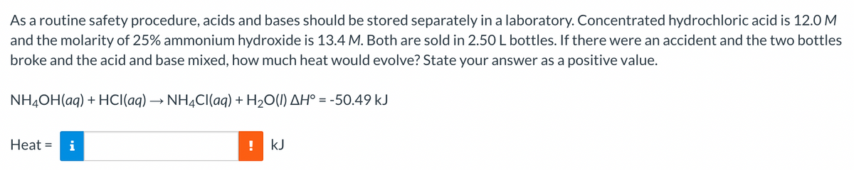 As a routine safety procedure, acids and bases should be stored separately in a laboratory. Concentrated hydrochloric acid is 12.0 M
and the molarity of 25% ammonium hydroxide is 13.4 M. Both are sold in 2.50L bottles. If there were an accident and the two bottles
broke and the acid and base mixed, how much heat would evolve? State your answer as a positive value.
NH4OH(aq) + HCI(aq) → NH4CI(aq) + H2O(1) AH° = -50.49 kJ
Heat =
! kJ
%3D
