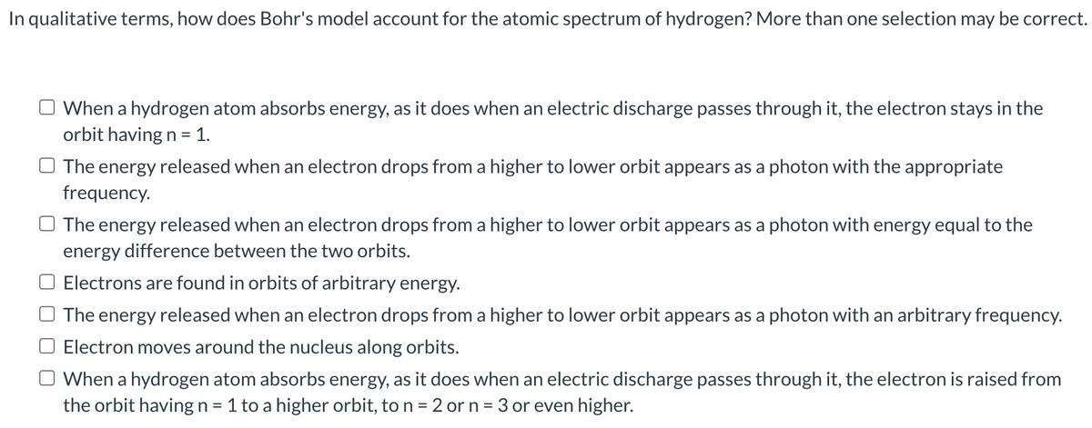 In qualitative terms, how does Bohr's model account for the atomic spectrum of hydrogen? More than one selection may be correct.
O When a hydrogen atom absorbs energy, as it does when an electric discharge passes through it, the electron stays in the
orbit having n = 1.
%3D
O The energy released when an electron drops from a higher to lower orbit appears as a photon with the appropriate
frequency.
The energy released when an electron drops from a higher to lower orbit appears as a photon with energy equal to the
energy difference between the two orbits.
Electrons are found in orbits of arbitrary energy.
The energy released when an electron drops from a higher to lower orbit appears as a photon with an arbitrary frequency.
Electron moves around the nucleus along orbits.
When a hydrogen atom absorbs energy, as it does when an electric discharge passes through it, the electron is raised from
the orbit having n = 1 to a higher orbit, to n = 2 or n = 3 or even higher.
