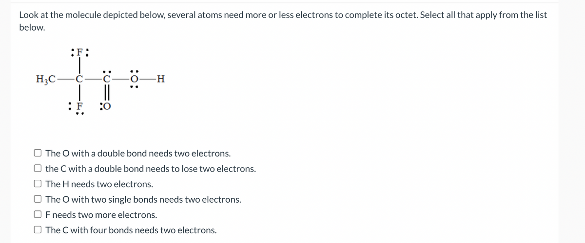 Look at the molecule depicted below, several atoms need more or less electrons to complete its octet. Select all that apply from the list
below.
:F:
H3C-Ċ-
| |
: F
:0
-H
The O with a double bond needs two electrons.
the C with a double bond needs to lose two electrons.
The H needs two electrons.
The O with two single bonds needs two electrons.
F needs two more electrons.
O The C with four bonds needs two electrons.
:o:
