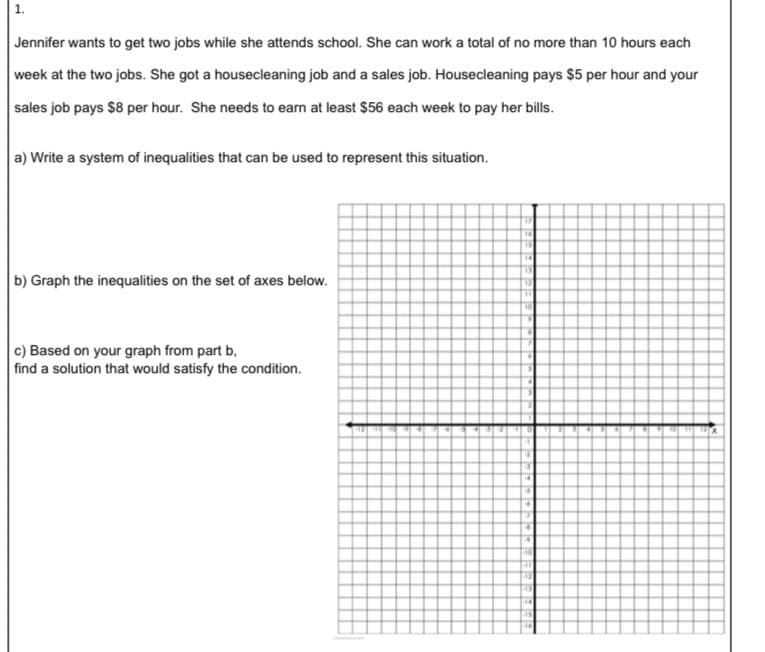 1.
Jennifer wants to get two jobs while she attends school. She can work a total of no more than 10 hours each
week at the two jobs. She got a housecleaning job and a sales job. Housecleaning pays $5 per hour and your
sales job pays $8 per hour. She needs to earn at least $56 each week to pay her bills.
a) Write a system of inequalities that can be used to represent this situation.
14
b) Graph the inequalities on the set of axes below.
c) Based on your graph from part b,
find a solution that would satisfy the condition.
14
