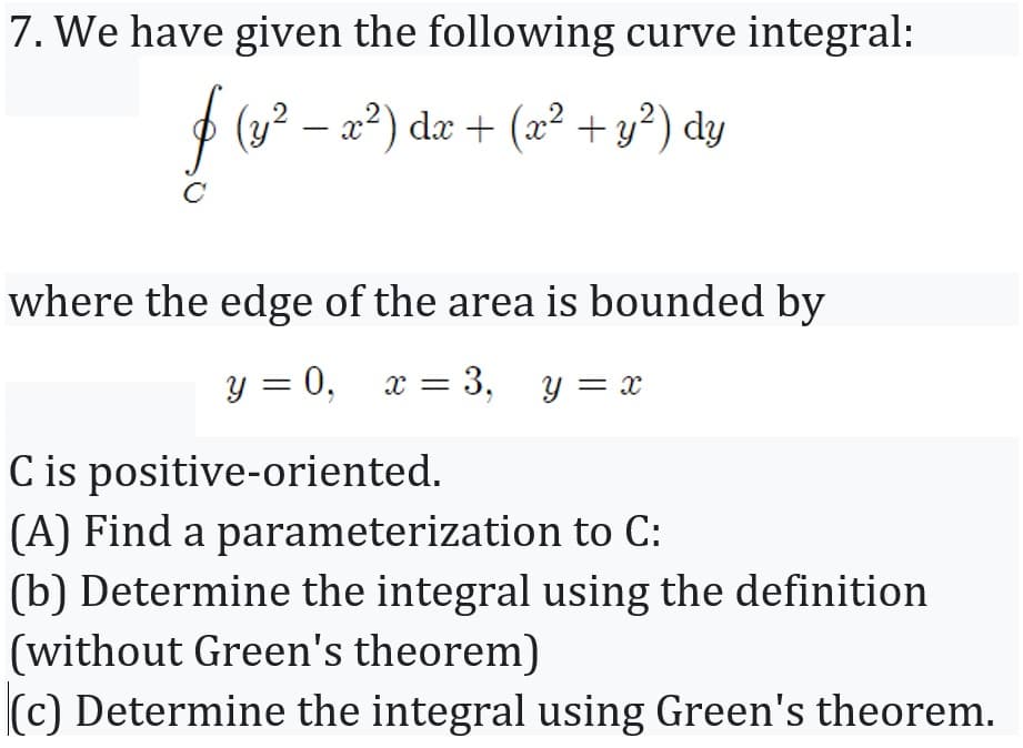 7. We have given the following curve integral:
P (y? –
x2) dæ + (x² + y²) dy
where the edge of the area is bounded by
y = 0, x = 3, y = x
C is positive-oriented.
(A) Find a parameterization to C:
(b) Determine the integral using the definition
(without Green's theorem)
(c) Determine the integral using Green's theorem.
