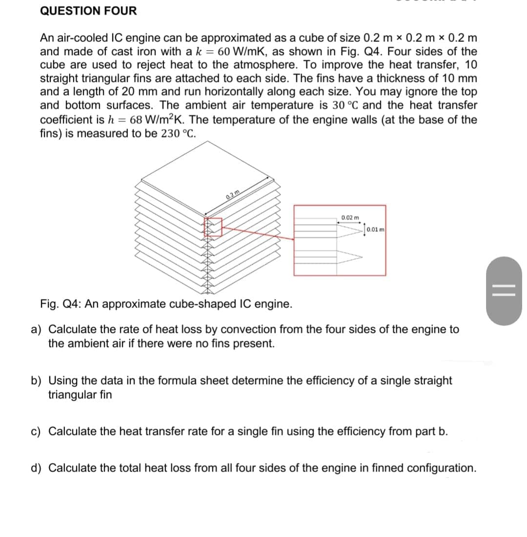 QUESTION FOUR
An air-cooled IC engine can be approximated as a cube of size 0.2 m x 0.2 m x 0.2 m
and made of cast iron with ak = 60 W/mK, as shown in Fig. Q4. Four sides of the
cube are used to reject heat to the atmosphere. To improve the heat transfer, 10
straight triangular fins are attached to each side. The fins have a thickness of 10 mm
and a length of 20 mm and run horizontally along each size. You may ignore the top
and bottom surfaces. The ambient air temperature is 30 °C and the heat transfer
coefficient is h = 68 W/m2K. The temperature of the engine walls (at the base of the
fins) is measured to be 230 °C.
0.2 m
0.02 m
0.01 m
Fig. Q4: An approximate cube-shaped IC engine.
a) Calculate the rate of heat loss by convection from the four sides of the engine to
the ambient air if there were no fins present.
b) Using the data in the formula sheet determine the efficiency of a single straight
triangular fin
c) Calculate the heat transfer rate for a single fin using the efficiency from part b.
d) Calculate the total heat loss from all four sides of the engine in finned configuration.
||
